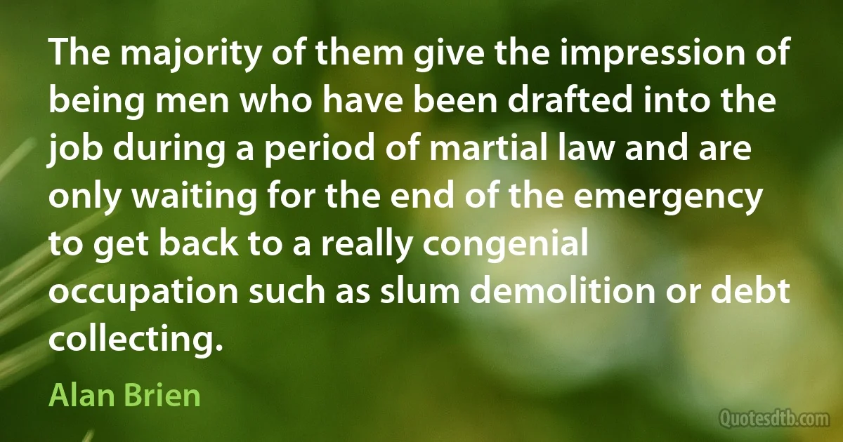 The majority of them give the impression of being men who have been drafted into the job during a period of martial law and are only waiting for the end of the emergency to get back to a really congenial occupation such as slum demolition or debt collecting. (Alan Brien)