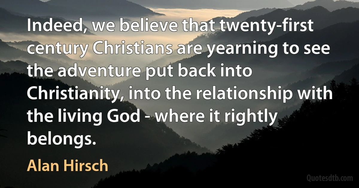 Indeed, we believe that twenty-first century Christians are yearning to see the adventure put back into Christianity, into the relationship with the living God - where it rightly belongs. (Alan Hirsch)