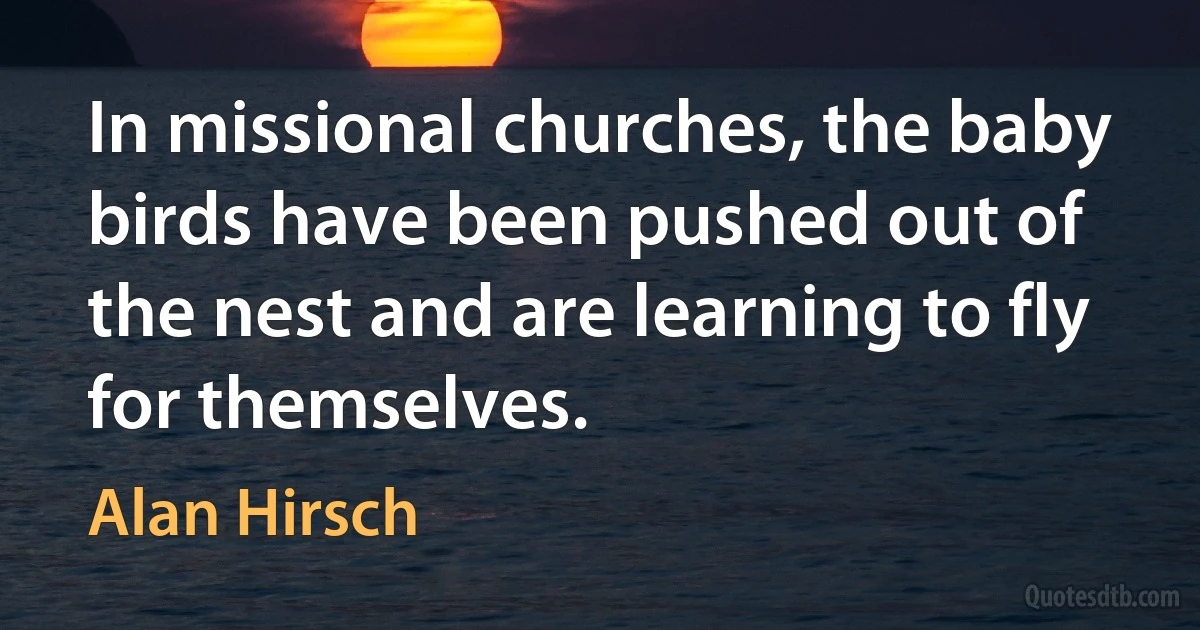 In missional churches, the baby birds have been pushed out of the nest and are learning to fly for themselves. (Alan Hirsch)