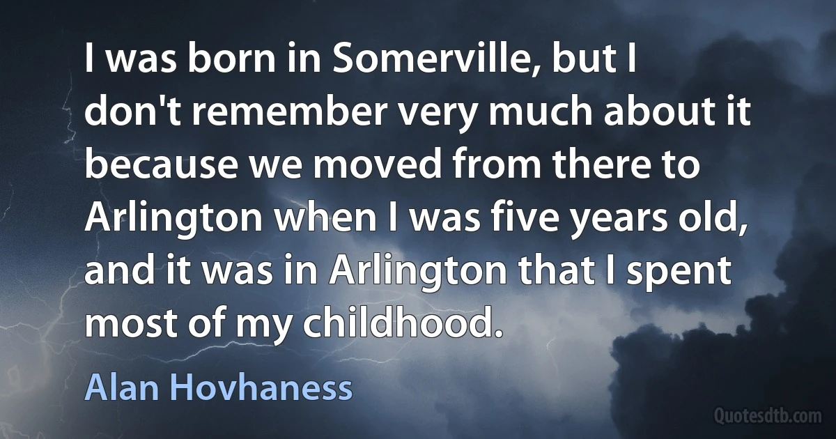 I was born in Somerville, but I don't remember very much about it because we moved from there to Arlington when I was five years old, and it was in Arlington that I spent most of my childhood. (Alan Hovhaness)