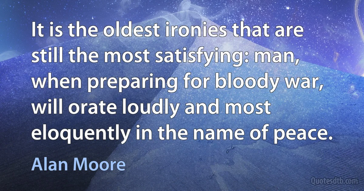 It is the oldest ironies that are still the most satisfying: man, when preparing for bloody war, will orate loudly and most eloquently in the name of peace. (Alan Moore)