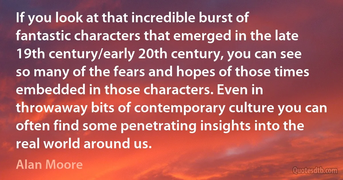 If you look at that incredible burst of fantastic characters that emerged in the late 19th century/early 20th century, you can see so many of the fears and hopes of those times embedded in those characters. Even in throwaway bits of contemporary culture you can often find some penetrating insights into the real world around us. (Alan Moore)