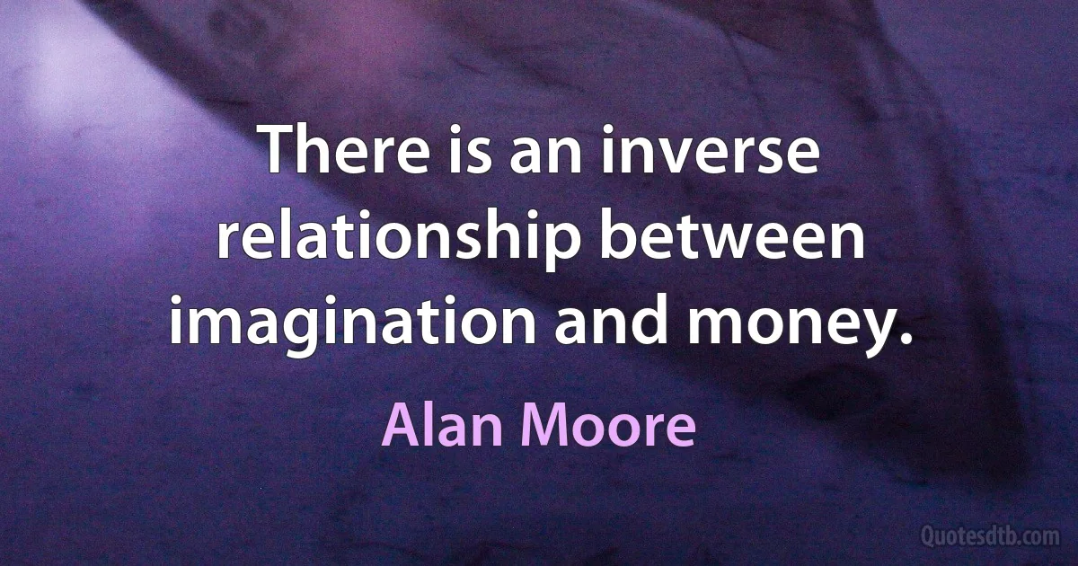 There is an inverse relationship between imagination and money. (Alan Moore)