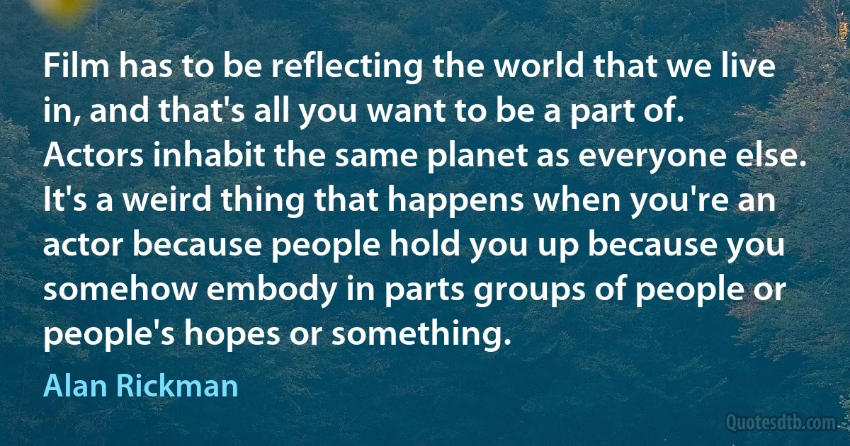 Film has to be reflecting the world that we live in, and that's all you want to be a part of. Actors inhabit the same planet as everyone else. It's a weird thing that happens when you're an actor because people hold you up because you somehow embody in parts groups of people or people's hopes or something. (Alan Rickman)