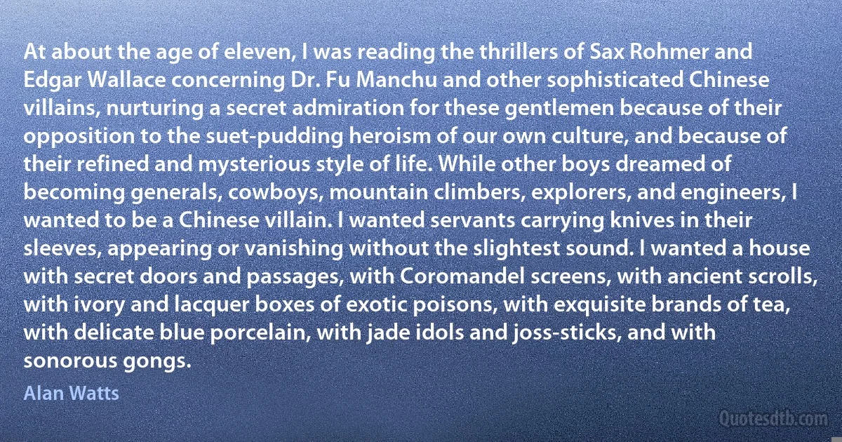 At about the age of eleven, I was reading the thrillers of Sax Rohmer and Edgar Wallace concerning Dr. Fu Manchu and other sophisticated Chinese villains, nurturing a secret admiration for these gentlemen because of their opposition to the suet-pudding heroism of our own culture, and because of their refined and mysterious style of life. While other boys dreamed of becoming generals, cowboys, mountain climbers, explorers, and engineers, I wanted to be a Chinese villain. I wanted servants carrying knives in their sleeves, appearing or vanishing without the slightest sound. I wanted a house with secret doors and passages, with Coromandel screens, with ancient scrolls, with ivory and lacquer boxes of exotic poisons, with exquisite brands of tea, with delicate blue porcelain, with jade idols and joss-sticks, and with sonorous gongs. (Alan Watts)