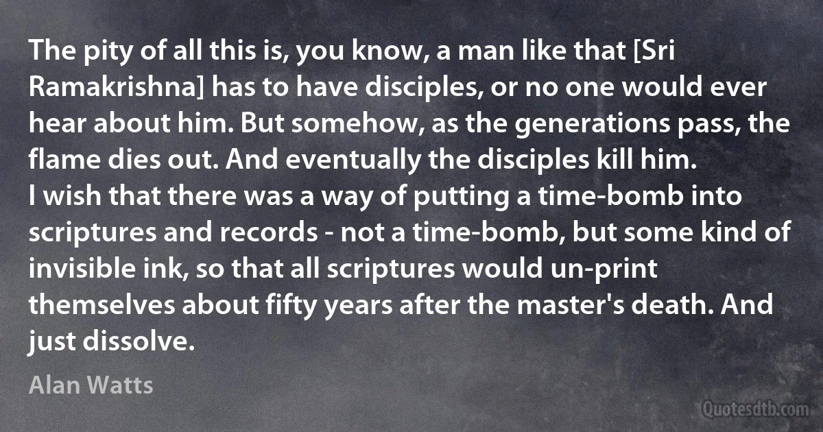 The pity of all this is, you know, a man like that [Sri Ramakrishna] has to have disciples, or no one would ever hear about him. But somehow, as the generations pass, the flame dies out. And eventually the disciples kill him.
I wish that there was a way of putting a time-bomb into scriptures and records - not a time-bomb, but some kind of invisible ink, so that all scriptures would un-print themselves about fifty years after the master's death. And just dissolve. (Alan Watts)