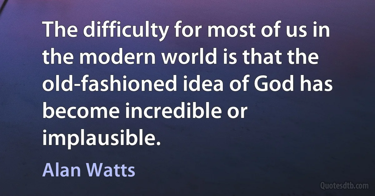 The difficulty for most of us in the modern world is that the old-fashioned idea of God has become incredible or implausible. (Alan Watts)