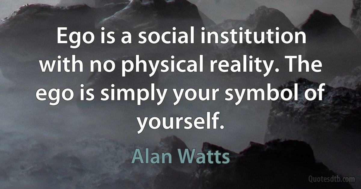 Ego is a social institution with no physical reality. The ego is simply your symbol of yourself. (Alan Watts)