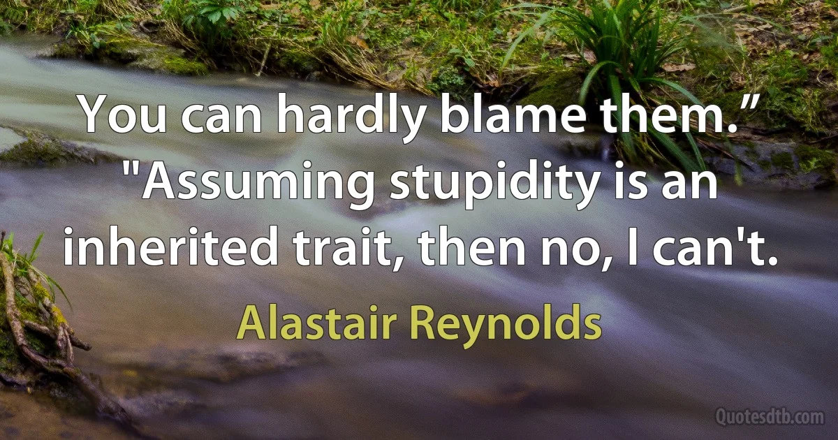 You can hardly blame them.”
"Assuming stupidity is an inherited trait, then no, I can't. (Alastair Reynolds)