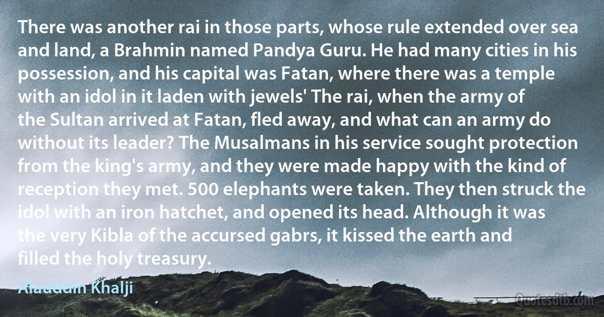 There was another rai in those parts, whose rule extended over sea and land, a Brahmin named Pandya Guru. He had many cities in his possession, and his capital was Fatan, where there was a temple with an idol in it laden with jewels' The rai, when the army of the Sultan arrived at Fatan, fled away, and what can an army do without its leader? The Musalmans in his service sought protection from the king's army, and they were made happy with the kind of reception they met. 500 elephants were taken. They then struck the idol with an iron hatchet, and opened its head. Although it was the very Kibla of the accursed gabrs, it kissed the earth and filled the holy treasury. (Alauddin Khalji)