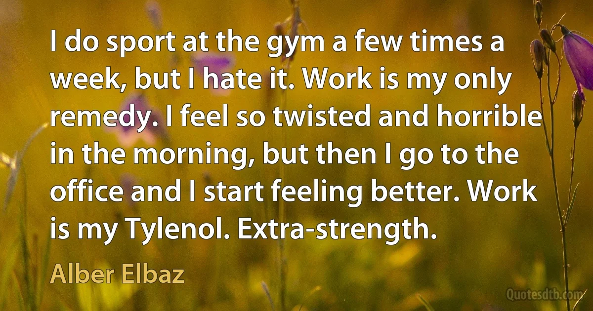 I do sport at the gym a few times a week, but I hate it. Work is my only remedy. I feel so twisted and horrible in the morning, but then I go to the office and I start feeling better. Work is my Tylenol. Extra-strength. (Alber Elbaz)