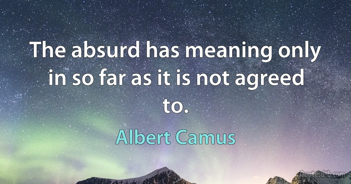 The absurd has meaning only in so far as it is not agreed to. (Albert Camus)