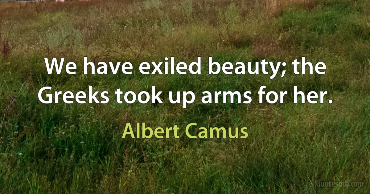 We have exiled beauty; the Greeks took up arms for her. (Albert Camus)