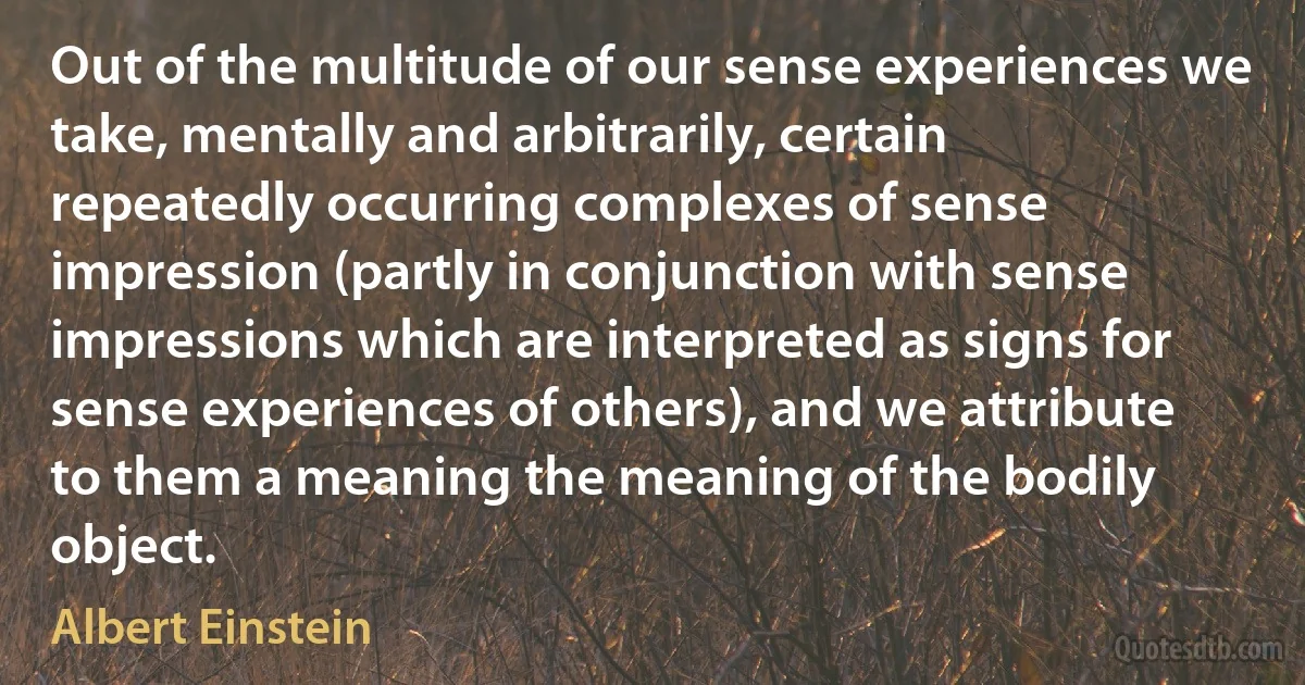 Out of the multitude of our sense experiences we take, mentally and arbitrarily, certain repeatedly occurring complexes of sense impression (partly in conjunction with sense impressions which are interpreted as signs for sense experiences of others), and we attribute to them a meaning the meaning of the bodily object. (Albert Einstein)