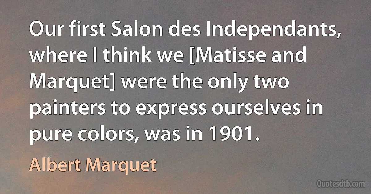 Our first Salon des Independants, where I think we [Matisse and Marquet] were the only two painters to express ourselves in pure colors, was in 1901. (Albert Marquet)