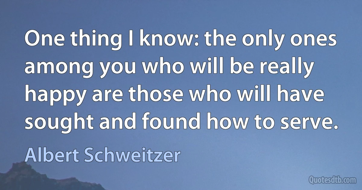 One thing I know: the only ones among you who will be really happy are those who will have sought and found how to serve. (Albert Schweitzer)