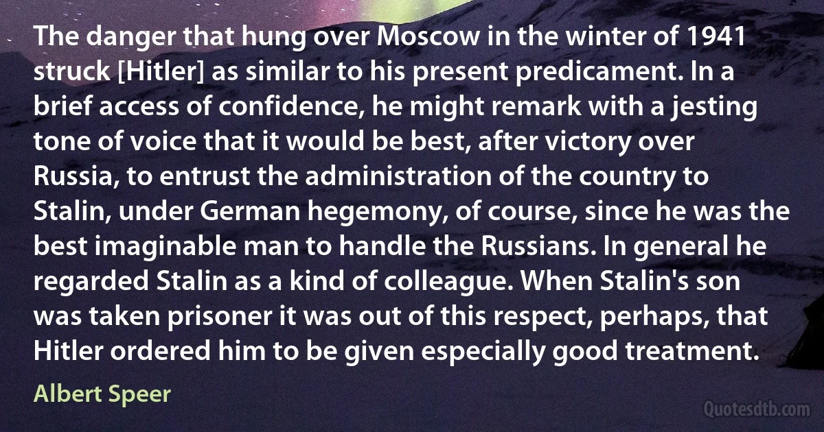 The danger that hung over Moscow in the winter of 1941 struck [Hitler] as similar to his present predicament. In a brief access of confidence, he might remark with a jesting tone of voice that it would be best, after victory over Russia, to entrust the administration of the country to Stalin, under German hegemony, of course, since he was the best imaginable man to handle the Russians. In general he regarded Stalin as a kind of colleague. When Stalin's son was taken prisoner it was out of this respect, perhaps, that Hitler ordered him to be given especially good treatment. (Albert Speer)