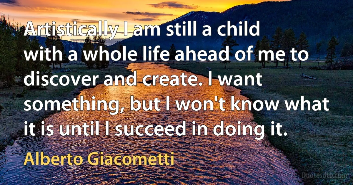 Artistically I am still a child with a whole life ahead of me to discover and create. I want something, but I won't know what it is until I succeed in doing it. (Alberto Giacometti)