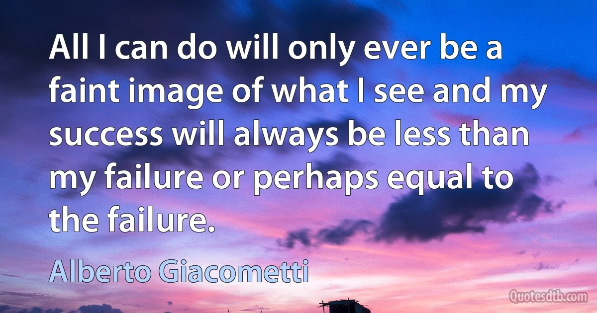 All I can do will only ever be a faint image of what I see and my success will always be less than my failure or perhaps equal to the failure. (Alberto Giacometti)