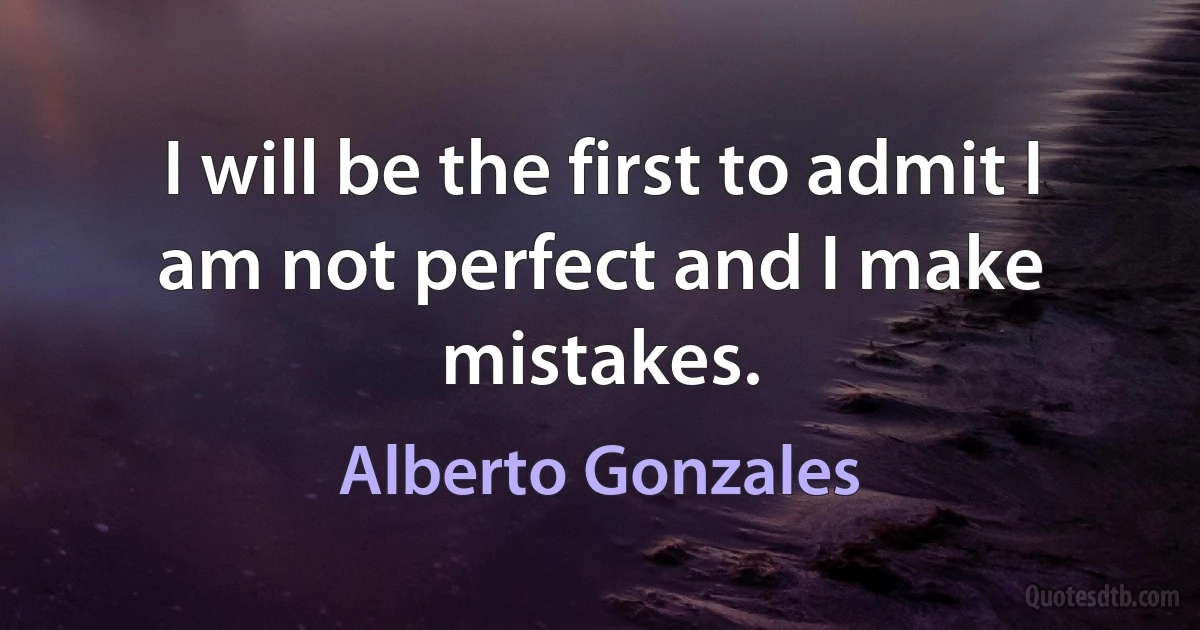 I will be the first to admit I am not perfect and I make mistakes. (Alberto Gonzales)