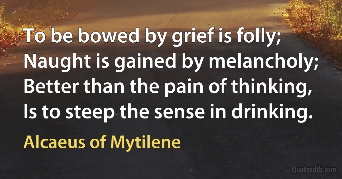 To be bowed by grief is folly; Naught is gained by melancholy; Better than the pain of thinking, Is to steep the sense in drinking. (Alcaeus of Mytilene)