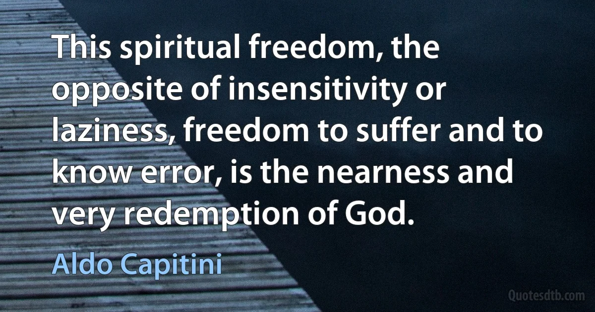 This spiritual freedom, the opposite of insensitivity or laziness, freedom to suffer and to know error, is the nearness and very redemption of God. (Aldo Capitini)