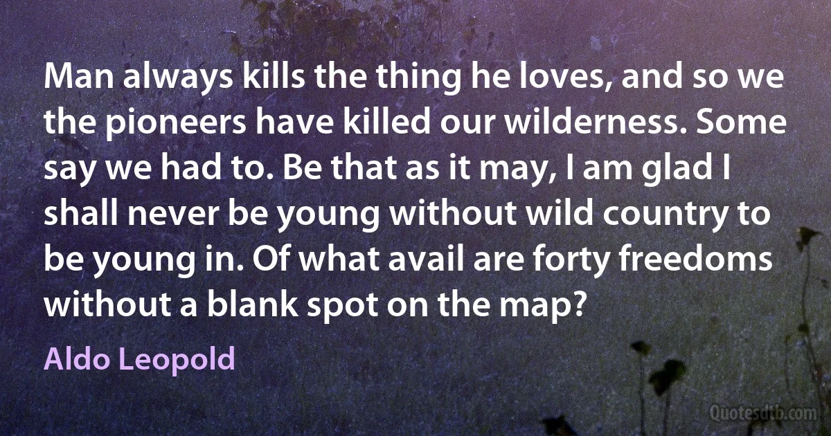 Man always kills the thing he loves, and so we the pioneers have killed our wilderness. Some say we had to. Be that as it may, I am glad I shall never be young without wild country to be young in. Of what avail are forty freedoms without a blank spot on the map? (Aldo Leopold)