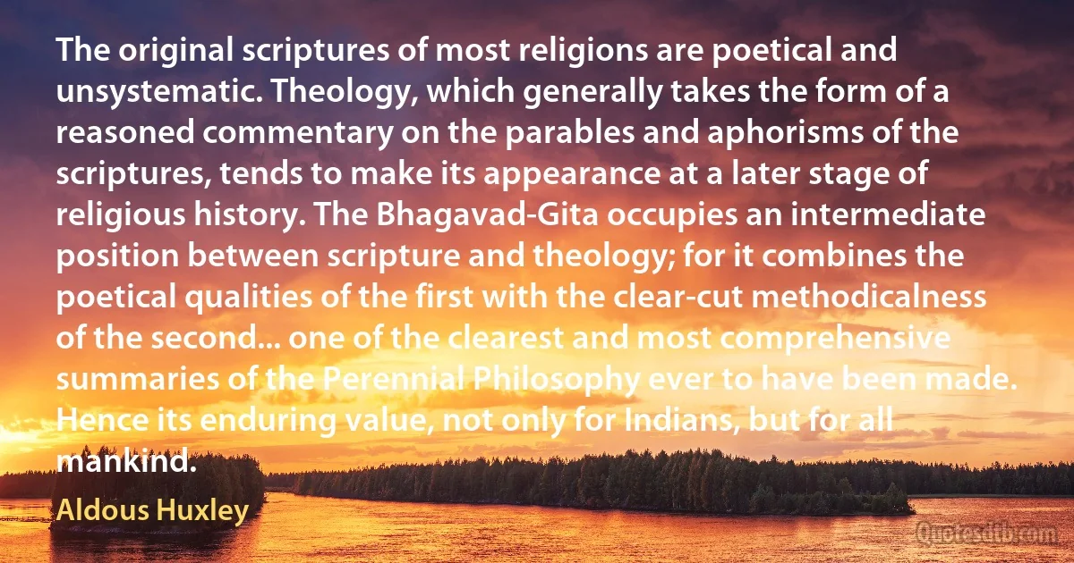 The original scriptures of most religions are poetical and unsystematic. Theology, which generally takes the form of a reasoned commentary on the parables and aphorisms of the scriptures, tends to make its appearance at a later stage of religious history. The Bhagavad-Gita occupies an intermediate position between scripture and theology; for it combines the poetical qualities of the first with the clear-cut methodicalness of the second... one of the clearest and most comprehensive summaries of the Perennial Philosophy ever to have been made. Hence its enduring value, not only for Indians, but for all mankind. (Aldous Huxley)