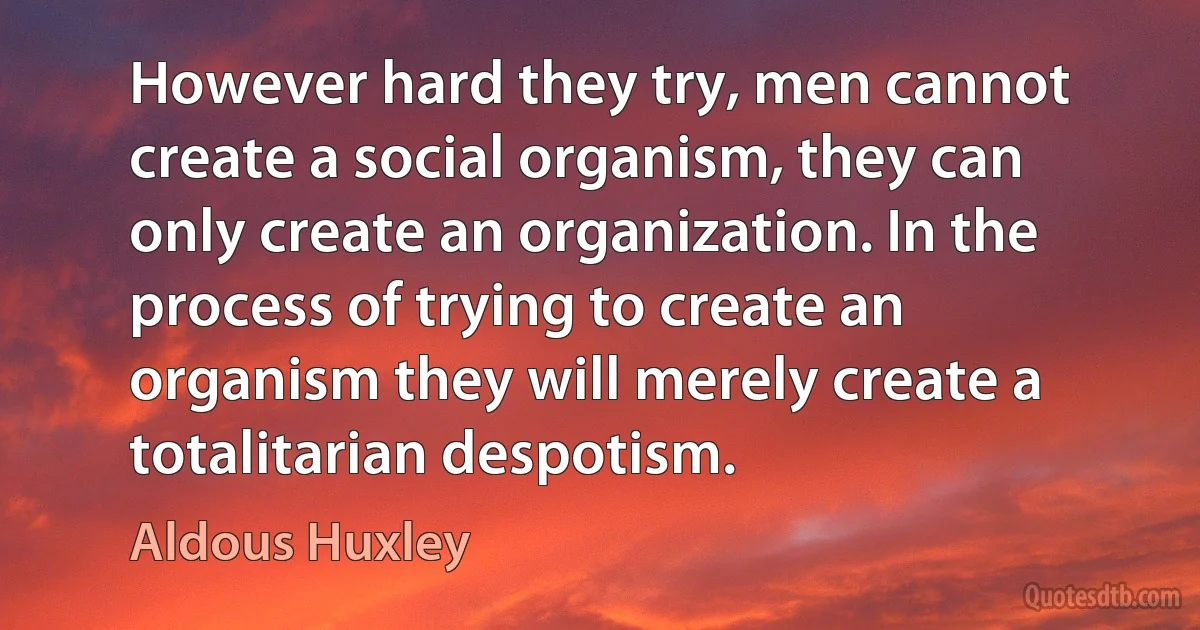 However hard they try, men cannot create a social organism, they can only create an organization. In the process of trying to create an organism they will merely create a totalitarian despotism. (Aldous Huxley)