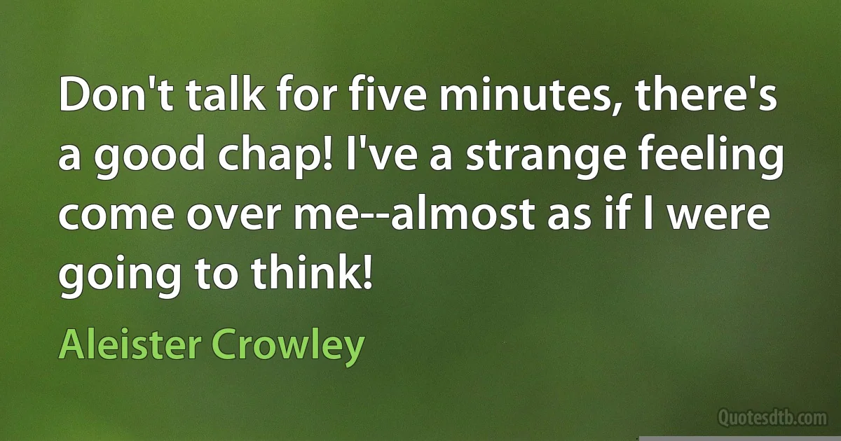 Don't talk for five minutes, there's a good chap! I've a strange feeling come over me--almost as if I were going to think! (Aleister Crowley)