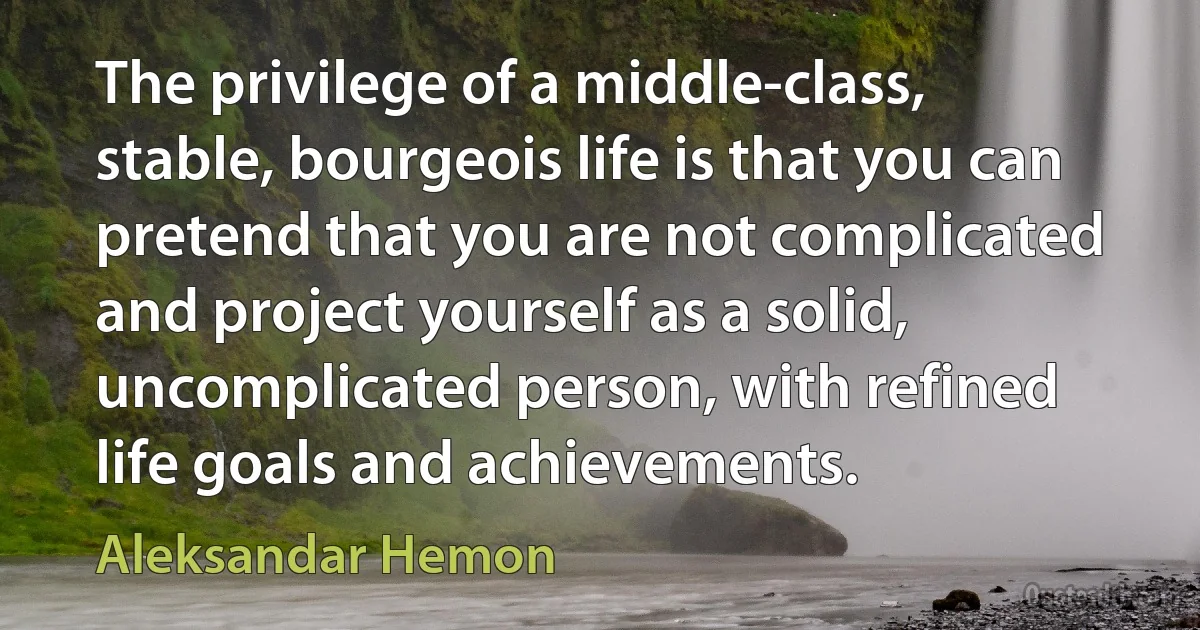 The privilege of a middle-class, stable, bourgeois life is that you can pretend that you are not complicated and project yourself as a solid, uncomplicated person, with refined life goals and achievements. (Aleksandar Hemon)