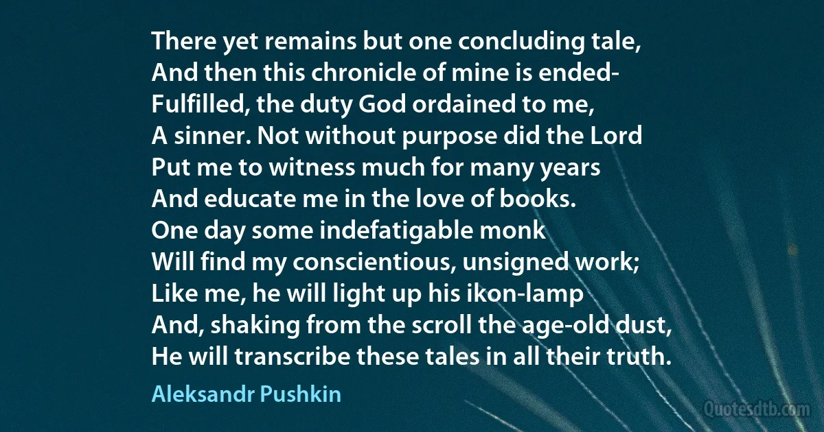 There yet remains but one concluding tale,
And then this chronicle of mine is ended-
Fulfilled, the duty God ordained to me,
A sinner. Not without purpose did the Lord
Put me to witness much for many years
And educate me in the love of books.
One day some indefatigable monk
Will find my conscientious, unsigned work;
Like me, he will light up his ikon-lamp
And, shaking from the scroll the age-old dust,
He will transcribe these tales in all their truth. (Aleksandr Pushkin)