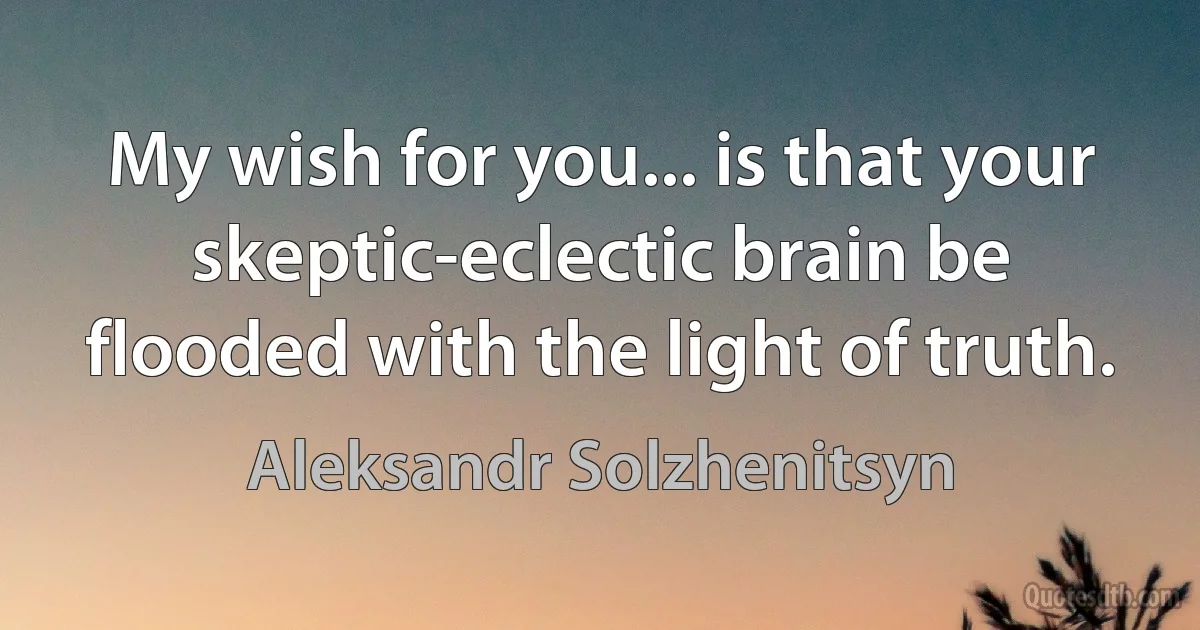 My wish for you... is that your skeptic-eclectic brain be flooded with the light of truth. (Aleksandr Solzhenitsyn)