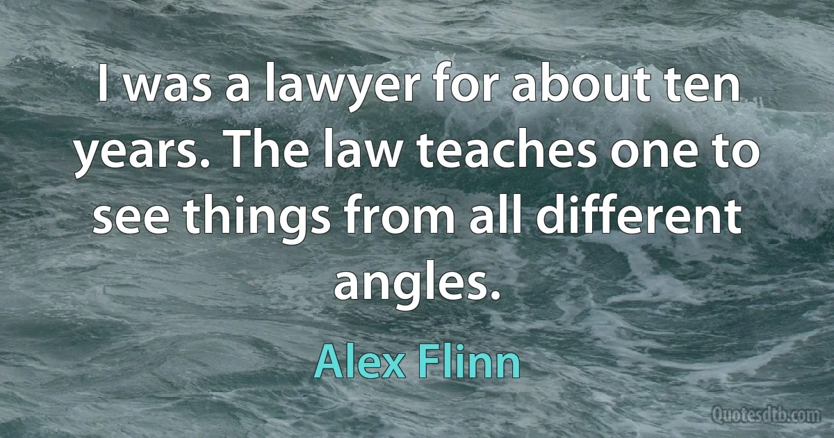 I was a lawyer for about ten years. The law teaches one to see things from all different angles. (Alex Flinn)