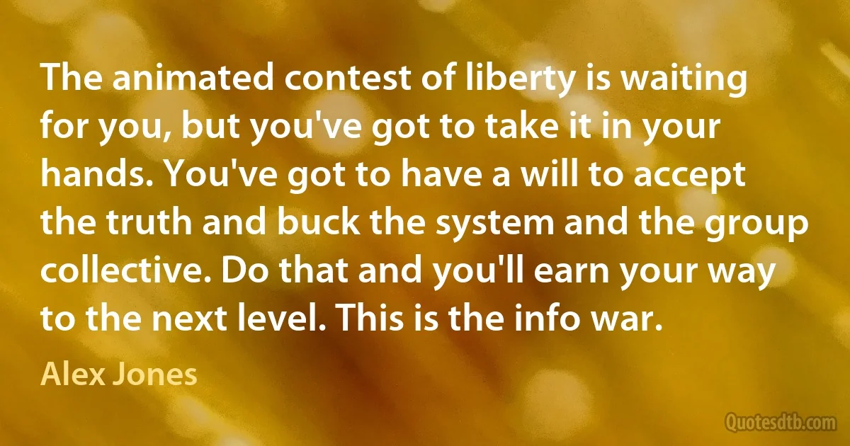 The animated contest of liberty is waiting for you, but you've got to take it in your hands. You've got to have a will to accept the truth and buck the system and the group collective. Do that and you'll earn your way to the next level. This is the info war. (Alex Jones)