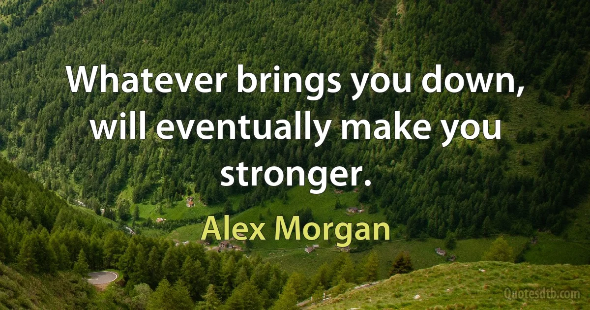 Whatever brings you down, will eventually make you stronger. (Alex Morgan)