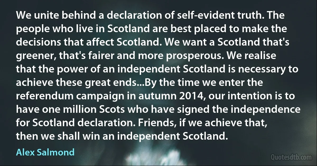 We unite behind a declaration of self-evident truth. The people who live in Scotland are best placed to make the decisions that affect Scotland. We want a Scotland that's greener, that's fairer and more prosperous. We realise that the power of an independent Scotland is necessary to achieve these great ends...By the time we enter the referendum campaign in autumn 2014, our intention is to have one million Scots who have signed the independence for Scotland declaration. Friends, if we achieve that, then we shall win an independent Scotland. (Alex Salmond)