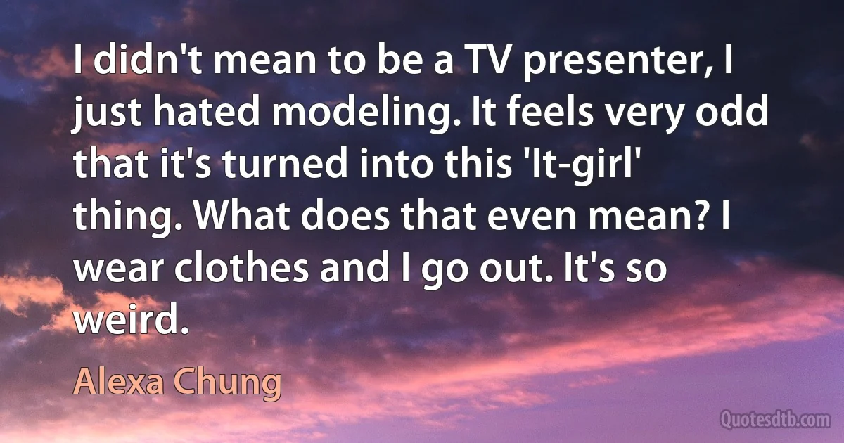 I didn't mean to be a TV presenter, I just hated modeling. It feels very odd that it's turned into this 'It-girl' thing. What does that even mean? I wear clothes and I go out. It's so weird. (Alexa Chung)