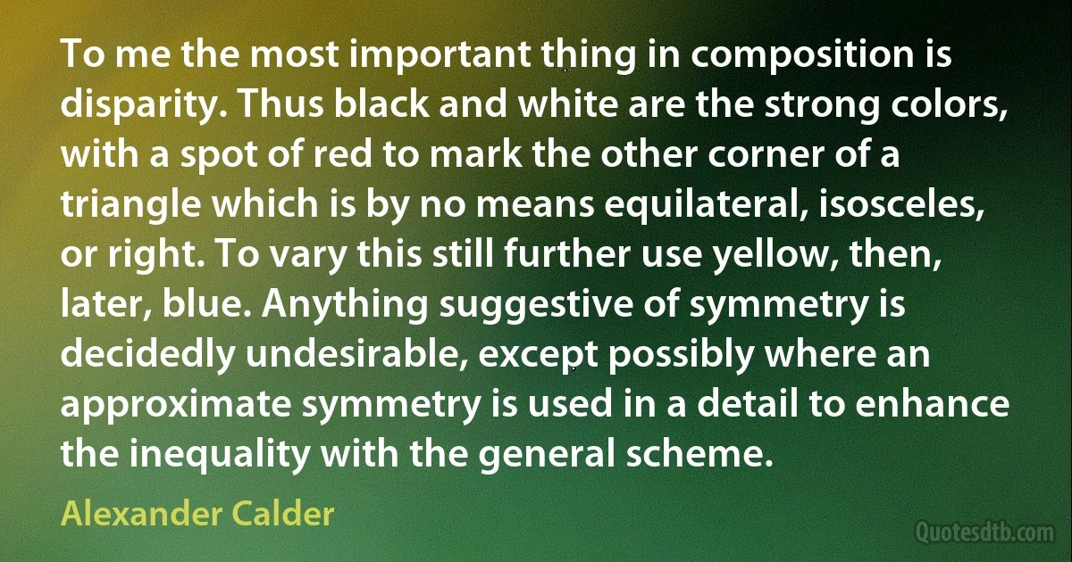 To me the most important thing in composition is disparity. Thus black and white are the strong colors, with a spot of red to mark the other corner of a triangle which is by no means equilateral, isosceles, or right. To vary this still further use yellow, then, later, blue. Anything suggestive of symmetry is decidedly undesirable, except possibly where an approximate symmetry is used in a detail to enhance the inequality with the general scheme. (Alexander Calder)