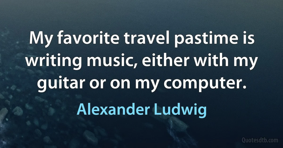 My favorite travel pastime is writing music, either with my guitar or on my computer. (Alexander Ludwig)