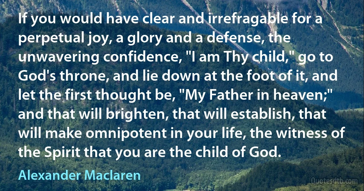 If you would have clear and irrefragable for a perpetual joy, a glory and a defense, the unwavering confidence, "I am Thy child," go to God's throne, and lie down at the foot of it, and let the first thought be, "My Father in heaven;" and that will brighten, that will establish, that will make omnipotent in your life, the witness of the Spirit that you are the child of God. (Alexander Maclaren)