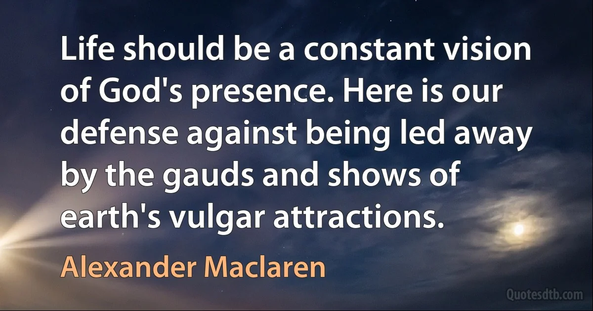 Life should be a constant vision of God's presence. Here is our defense against being led away by the gauds and shows of earth's vulgar attractions. (Alexander Maclaren)