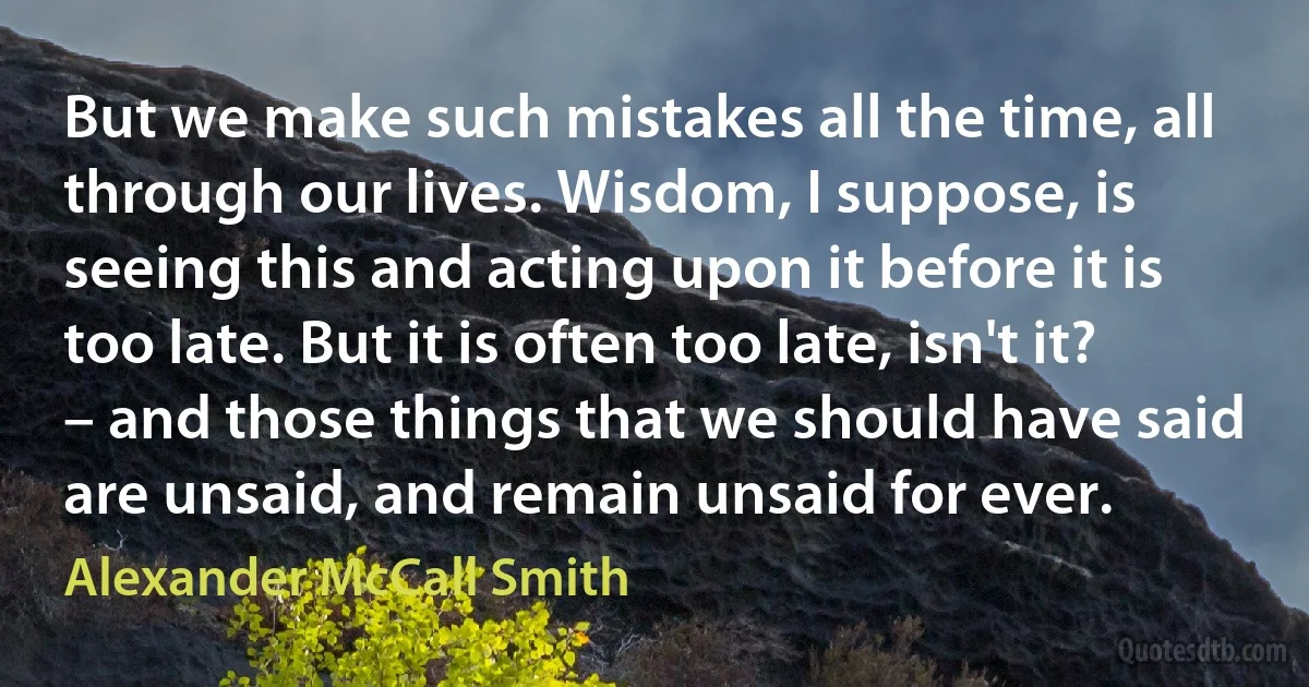 But we make such mistakes all the time, all through our lives. Wisdom, I suppose, is seeing this and acting upon it before it is too late. But it is often too late, isn't it? – and those things that we should have said are unsaid, and remain unsaid for ever. (Alexander McCall Smith)