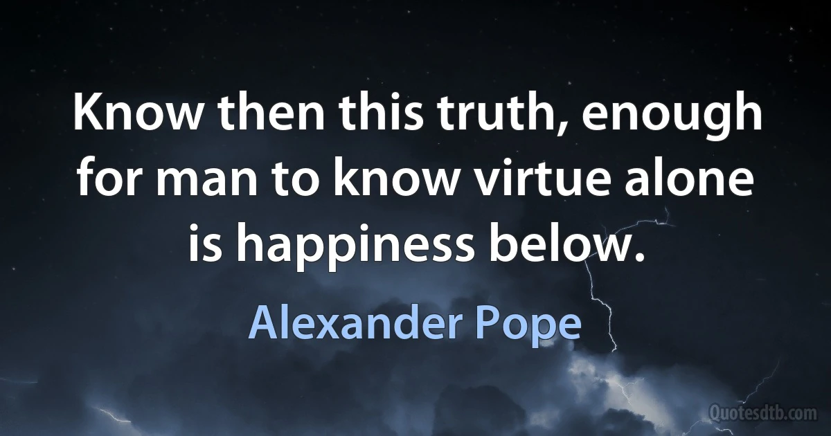 Know then this truth, enough for man to know virtue alone is happiness below. (Alexander Pope)