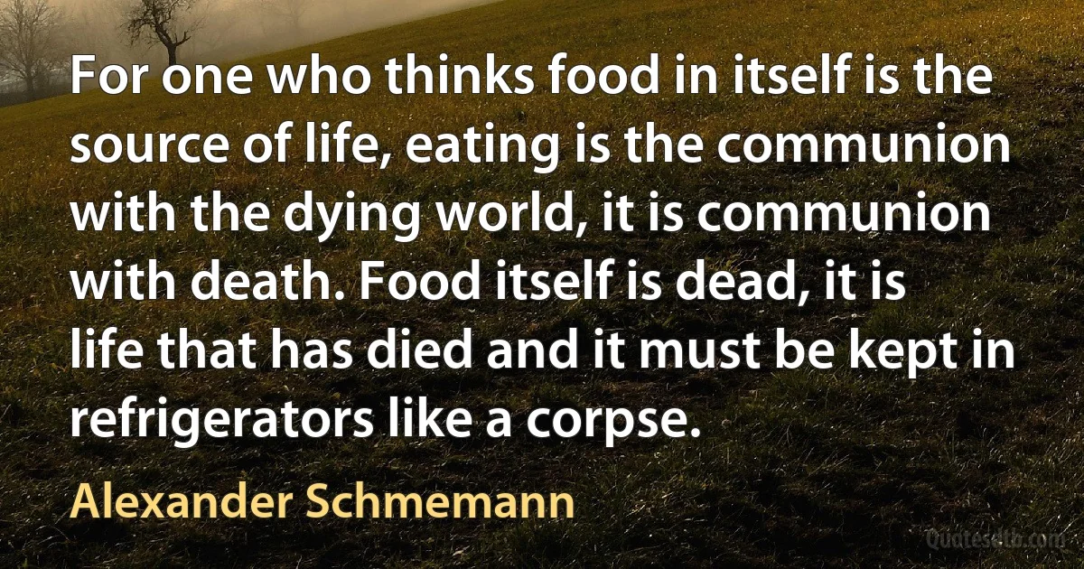 For one who thinks food in itself is the source of life, eating is the communion with the dying world, it is communion with death. Food itself is dead, it is life that has died and it must be kept in refrigerators like a corpse. (Alexander Schmemann)