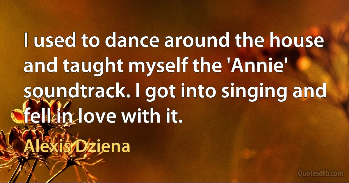 I used to dance around the house and taught myself the 'Annie' soundtrack. I got into singing and fell in love with it. (Alexis Dziena)