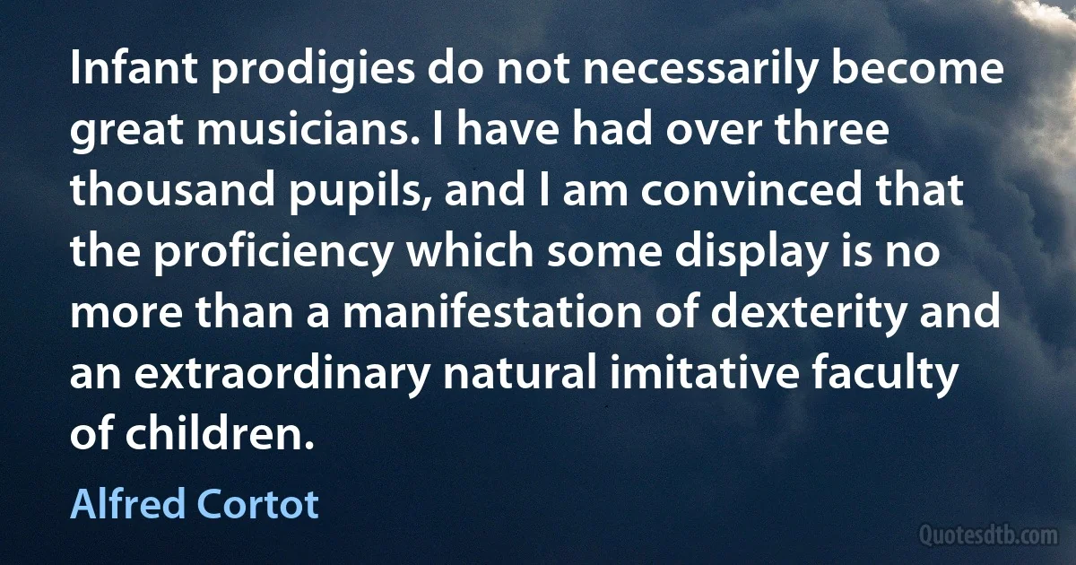 Infant prodigies do not necessarily become great musicians. I have had over three thousand pupils, and I am convinced that the proficiency which some display is no more than a manifestation of dexterity and an extraordinary natural imitative faculty of children. (Alfred Cortot)