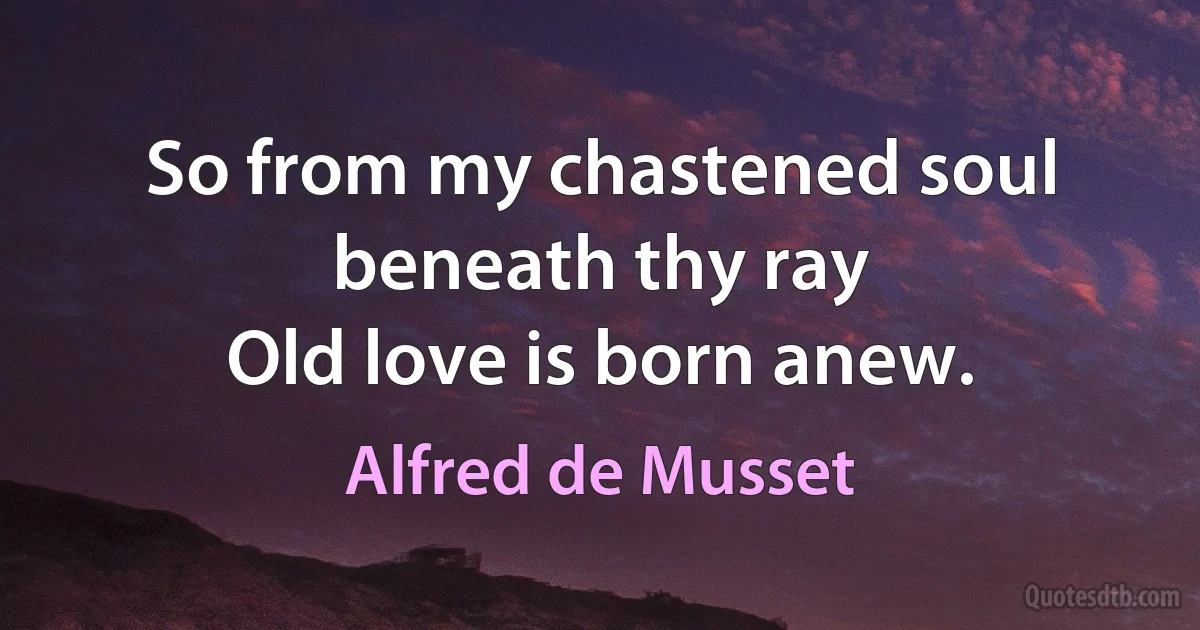 So from my chastened soul beneath thy ray
Old love is born anew. (Alfred de Musset)