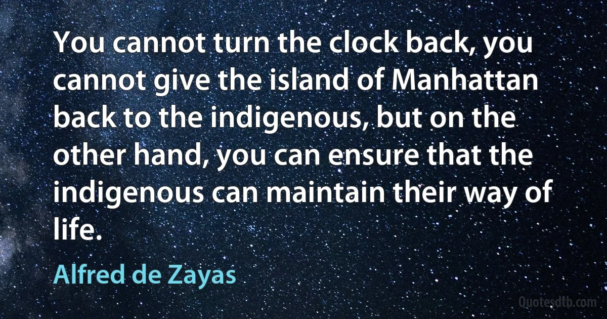 You cannot turn the clock back, you cannot give the island of Manhattan back to the indigenous, but on the other hand, you can ensure that the indigenous can maintain their way of life. (Alfred de Zayas)