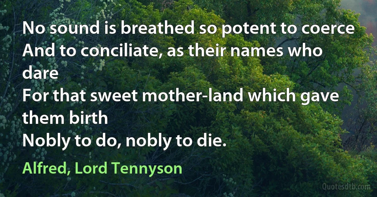 No sound is breathed so potent to coerce
And to conciliate, as their names who dare
For that sweet mother-land which gave them birth
Nobly to do, nobly to die. (Alfred, Lord Tennyson)